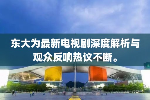 东大为最新电视剧深度解析与观众反响热议不断。