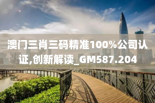 澳门三肖三码精准100%公司认证,创新解读_GM587.204