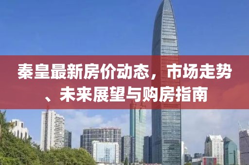 秦皇最新房价动态，市场走势、未来展望与购房指南