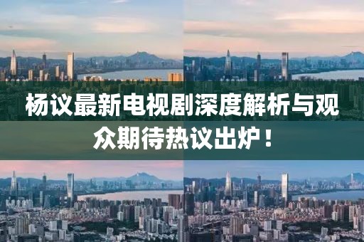 杨议最新电视剧深度解析与观众期待热议出炉！