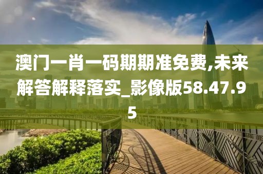 澳门一肖一码期期准免费,未来解答解释落实_影像版58.47.95