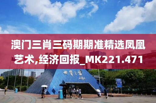 澳门三肖三码期期准精选凤凰艺术,经济回报_MK221.471