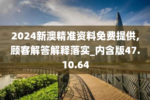 2024新澳精准资料免费提供,顾客解答解释落实_内含版47.10.64