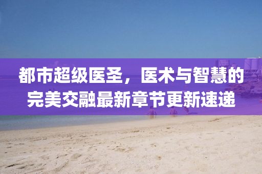 都市超级医圣，医术与智慧的完美交融最新章节更新速递