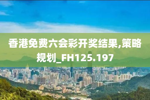 香港免费六会彩开奖结果,策略规划_FH125.197
