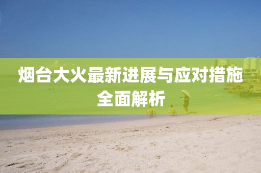 烟台大火最新进展与应对措施全面解析