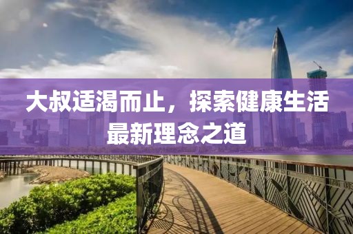 大叔适渴而止，探索健康生活最新理念之道