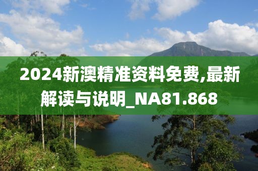 2024新澳精准资料免费,最新解读与说明_NA81.868