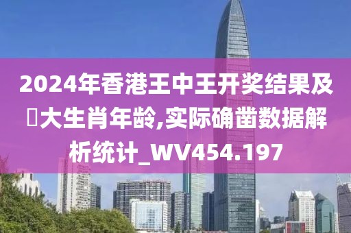 2024年香港王中王开奖结果及枓大生肖年龄,实际确凿数据解析统计_WV454.197
