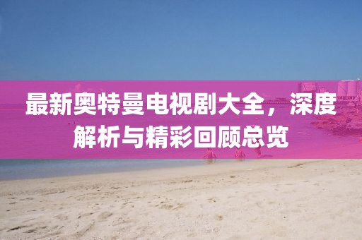 最新奥特曼电视剧大全，深度解析与精彩回顾总览