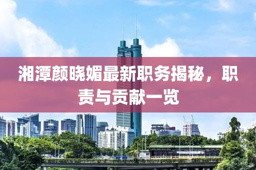 湘潭颜晓媚最新职务揭秘，职责与贡献一览