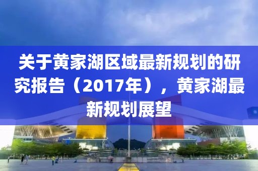 关于黄家湖区域最新规划的研究报告（2017年），黄家湖最新规划展望