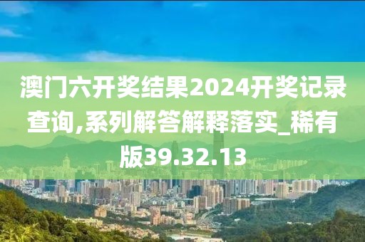 澳门六开奖结果2024开奖记录查询,系列解答解释落实_稀有版39.32.13
