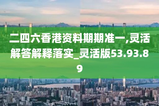 二四六香港资料期期准一,灵活解答解释落实_灵活版53.93.89