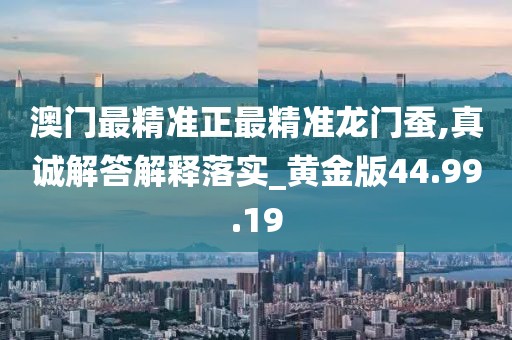 澳门最精准正最精准龙门蚕,真诚解答解释落实_黄金版44.99.19