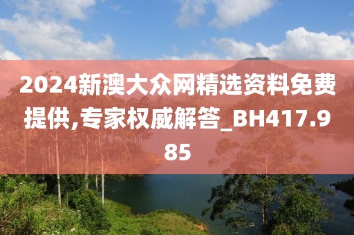 2024新澳大众网精选资料免费提供,专家权威解答_BH417.985