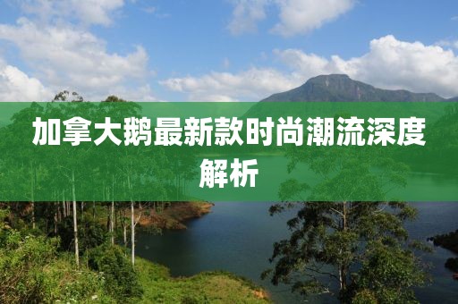 加拿大鹅最新款时尚潮流深度解析