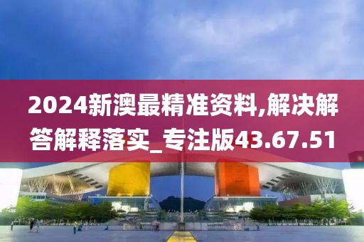 2024新澳最精准资料,解决解答解释落实_专注版43.67.51