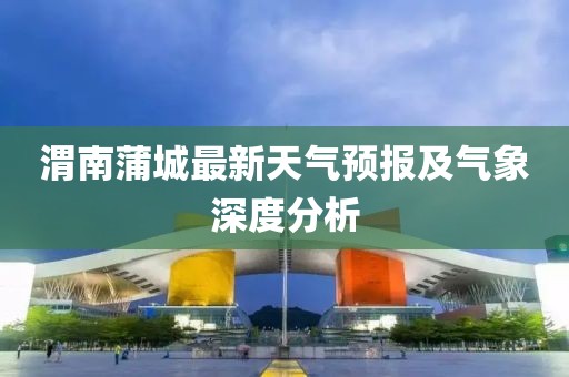 渭南蒲城最新天气预报及气象深度分析
