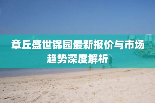 章丘盛世锦园最新报价与市场趋势深度解析