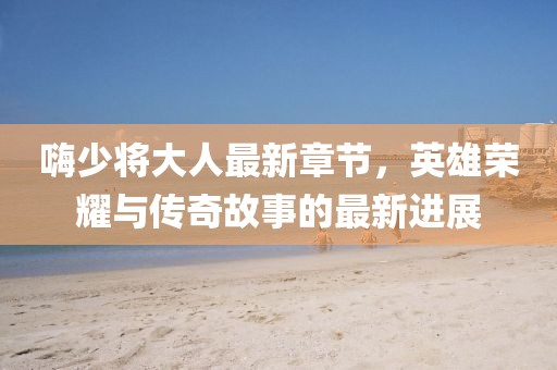 嗨少将大人最新章节，英雄荣耀与传奇故事的最新进展