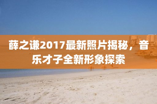 薛之谦2017最新照片揭秘，音乐才子全新形象探索