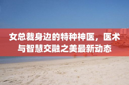 女总裁身边的特种神医，医术与智慧交融之美最新动态