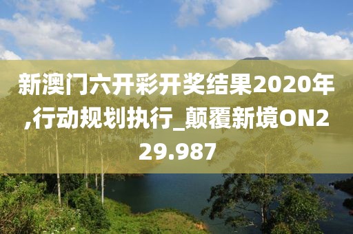 新澳门六开彩开奖结果2020年,行动规划执行_颠覆新境ON229.987