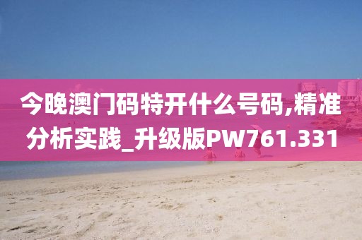 今晚澳门码特开什么号码,精准分析实践_升级版PW761.331