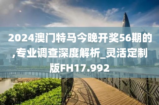 2024澳门特马今晚开奖56期的,专业调查深度解析_灵活定制版FH17.992