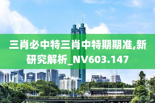 三肖必中特三肖中特期期准,新研究解析_NV603.147