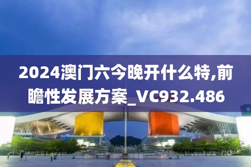 2024澳门六今晚开什么特,前瞻性发展方案_VC932.486