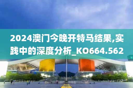 2024澳门今晚开特马结果,实践中的深度分析_KO664.562