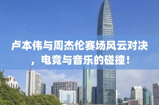卢本伟与周杰伦赛场风云对决，电竞与音乐的碰撞！