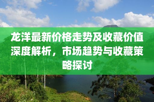 龙洋最新价格走势及收藏价值深度解析，市场趋势与收藏策略探讨