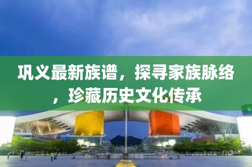 巩义最新族谱，探寻家族脉络，珍藏历史文化传承