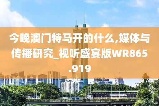 今晚澳门特马开的什么,媒体与传播研究_视听盛宴版WR865.919