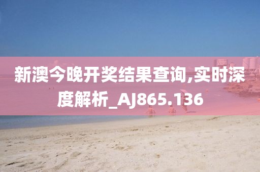 新澳今晚开奖结果查询,实时深度解析_AJ865.136
