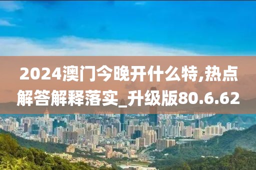 2024澳门今晚开什么特,热点解答解释落实_升级版80.6.62