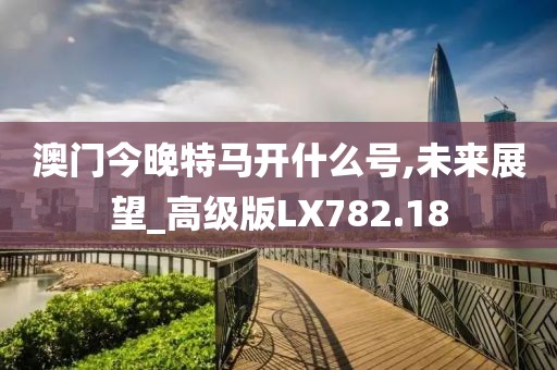 澳门今晚特马开什么号,未来展望_高级版LX782.18