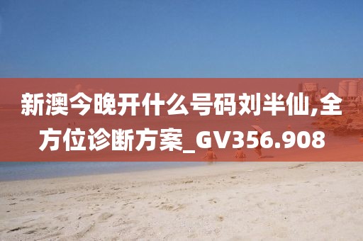 新澳今晚开什么号码刘半仙,全方位诊断方案_GV356.908