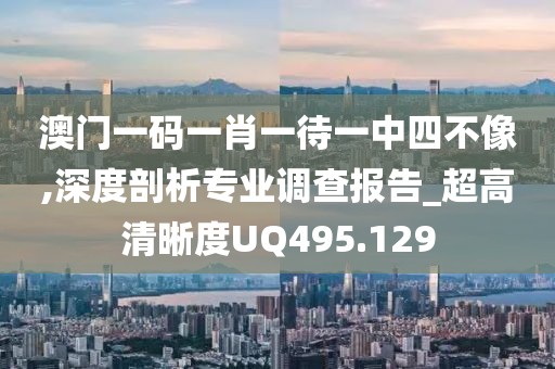澳门一码一肖一待一中四不像,深度剖析专业调查报告_超高清晰度UQ495.129