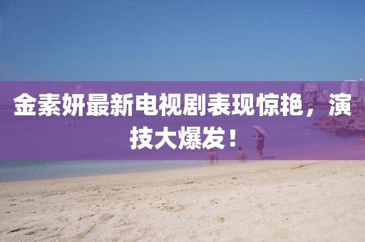 金素妍最新电视剧表现惊艳，演技大爆发！