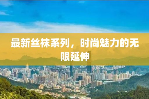 最新丝袜系列，时尚魅力的无限延伸