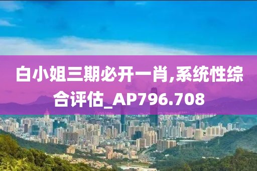 白小姐三期必开一肖,系统性综合评估_AP796.708
