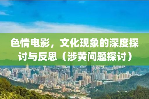 色情电影，文化现象的深度探讨与反思（涉黄问题探讨）