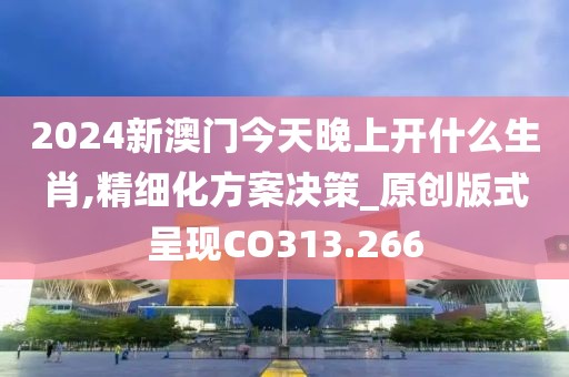 2024新澳门今天晚上开什么生肖,精细化方案决策_原创版式呈现CO313.266