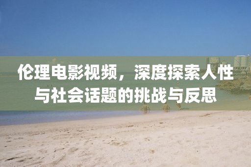 伦理电影视频，深度探索人性与社会话题的挑战与反思