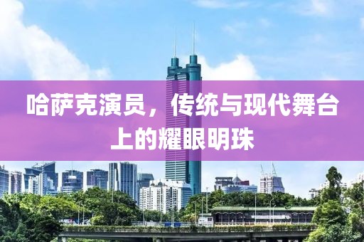 哈萨克演员，传统与现代舞台上的耀眼明珠