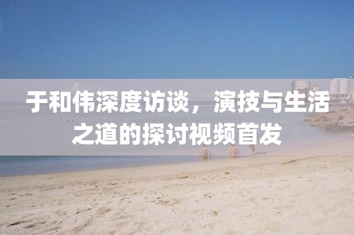 于和伟深度访谈，演技与生活之道的探讨视频首发
